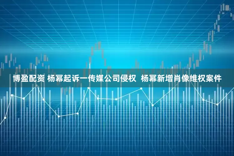 博盈配资 杨幂起诉一传媒公司侵权  杨幂新增肖像维权案件