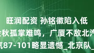 旺润配资 孙铭徽陷入低迷，胡金秋孤掌难鸣，广厦不敌北汽87-101略显遗憾_北京队_比赛_双方