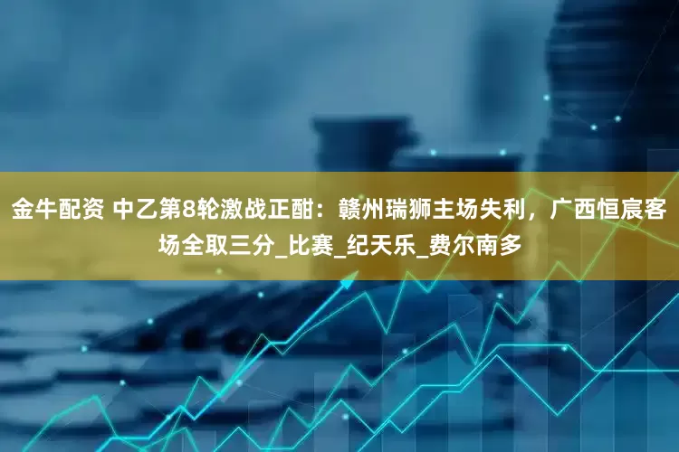 金牛配资 中乙第8轮激战正酣：赣州瑞狮主场失利，广西恒宸客场全取三分_比赛_纪天乐_费尔南多