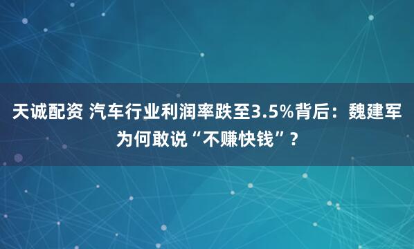 天诚配资 汽车行业利润率跌至3.5%背后：魏建军为何敢说“不赚快钱”？