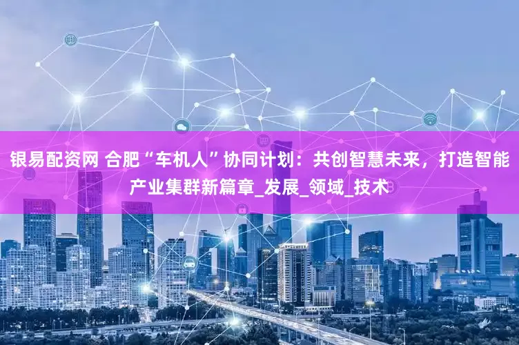 银易配资网 合肥“车机人”协同计划：共创智慧未来，打造智能产业集群新篇章_发展_领域_技术