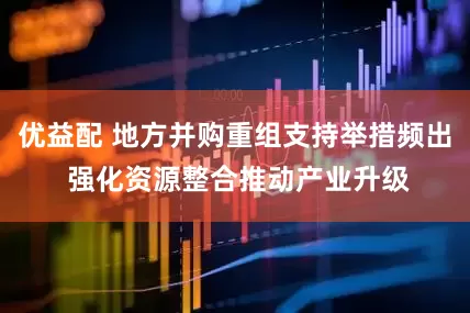 优益配 地方并购重组支持举措频出 强化资源整合推动产业升级