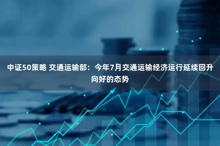 中证50策略 交通运输部：今年7月交通运输经济运行延续回升向好的态势