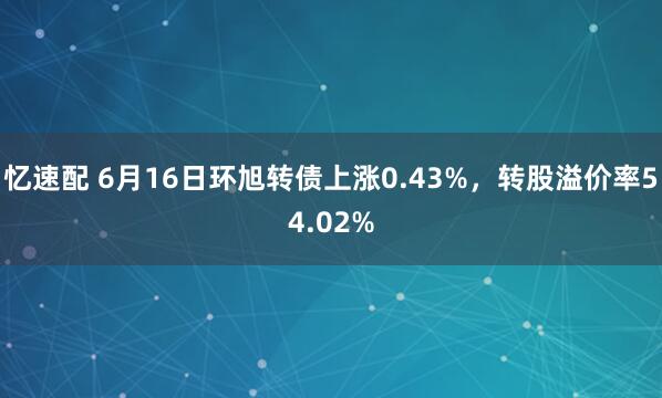 忆速配 6月16日环旭转债上涨0.43%，转股溢价率54.02%
