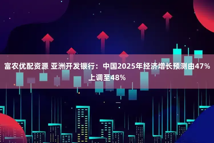 富农优配资源 亚洲开发银行：中国2025年经济增长预测由47%上调至48%