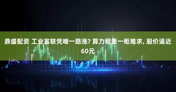鼎盛配资 工业富联凭啥一路涨? 算力租赁一柜难求, 股价逼近60元