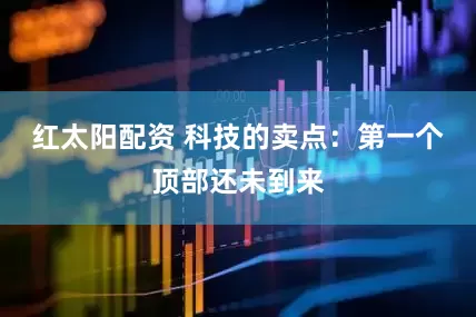 红太阳配资 科技的卖点：第一个顶部还未到来